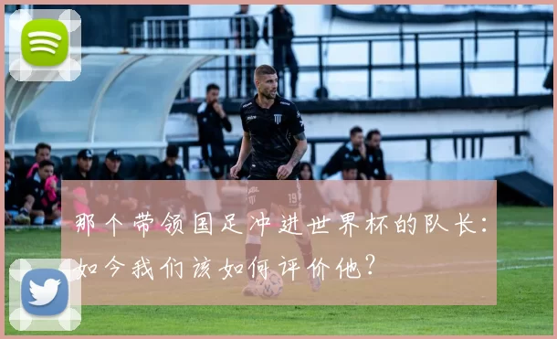 那个带领国足冲进世界杯的队长：如今我们该如何评价他？