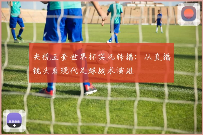 央视五套世界杯实况转播：从直播镜头看现代足球战术演进
