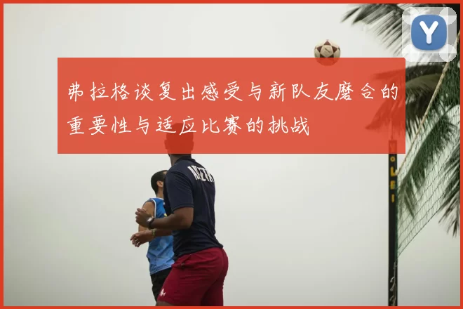弗拉格谈复出感受与新队友磨合的重要性与适应比赛的挑战