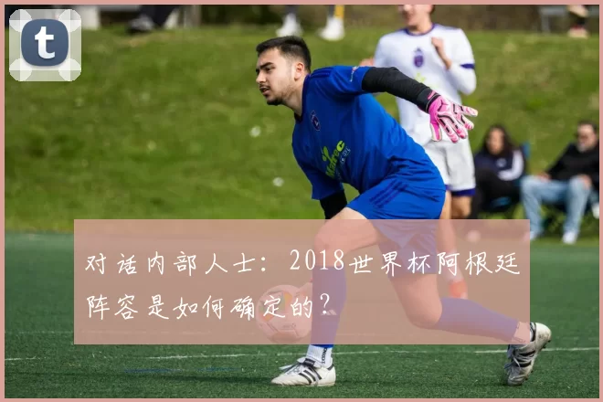对话内部人士:2018世界杯阿根廷阵容是如何确定的?