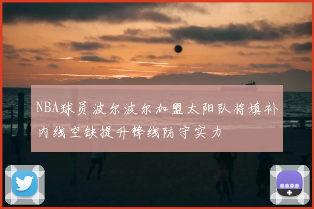 NBA球员波尔波尔加盟太阳队将填补内线空缺提升锋线防守实力