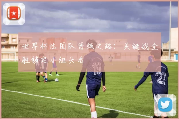 世界杯法国队晋级之路：关键战全胜锁定小组头名