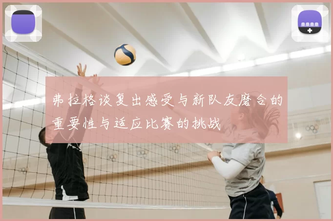 弗拉格谈复出感受与新队友磨合的重要性与适应比赛的挑战