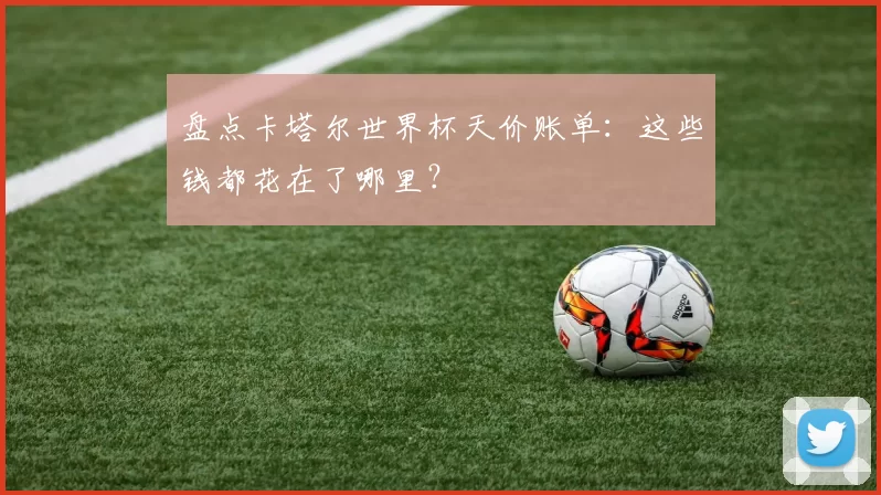 盘点卡塔尔世界杯天价账单：这些钱都花在了哪里？