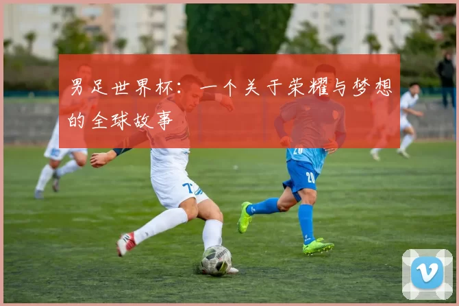 男足世界杯:一个关于荣耀与梦想的全球故事