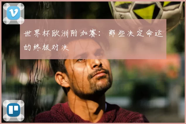 世界杯欧洲附加赛：那些决定命运的终极对决