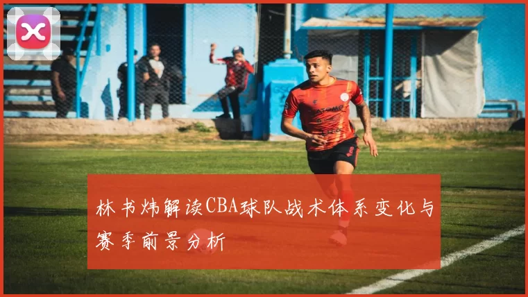 林书炜解读CBA球队战术体系变化与赛季前景分析