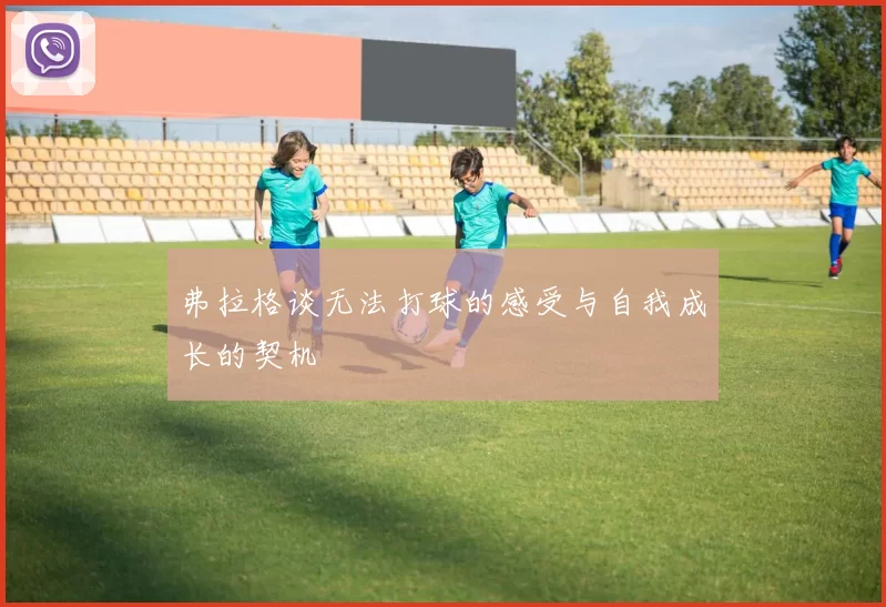 弗拉格谈无法打球的感受与自我成长的契机