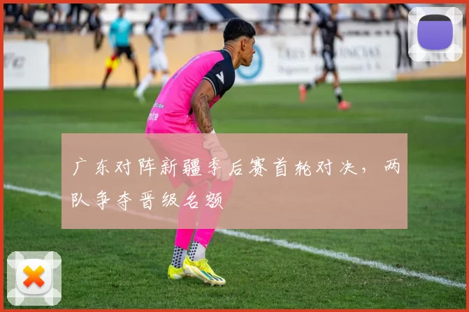 广东对阵新疆季后赛首轮对决,两队争夺晋级名额