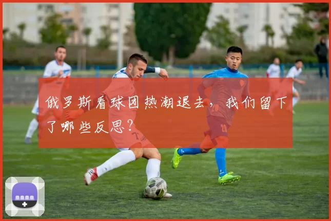 俄罗斯看球团热潮退去,我们留下了哪些反思?