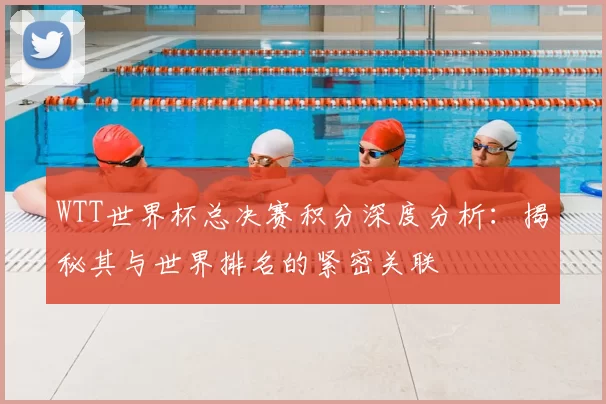 WTT世界杯总决赛积分深度分析:揭秘其与世界排名的紧密关联