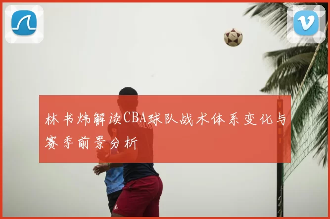 林书炜解读CBA球队战术体系变化与赛季前景分析