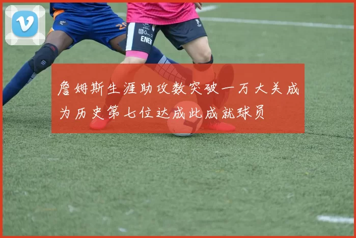 詹姆斯生涯助攻数突破一万大关成为历史第七位达成此成就球员