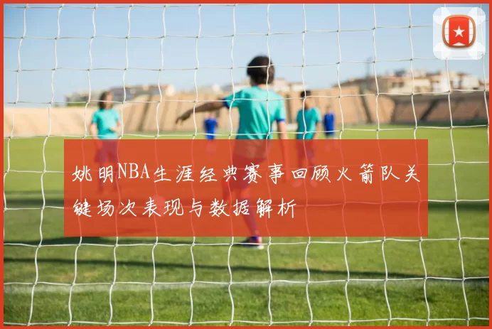 姚明NBA生涯经典赛事回顾火箭队关键场次表现与数据解析