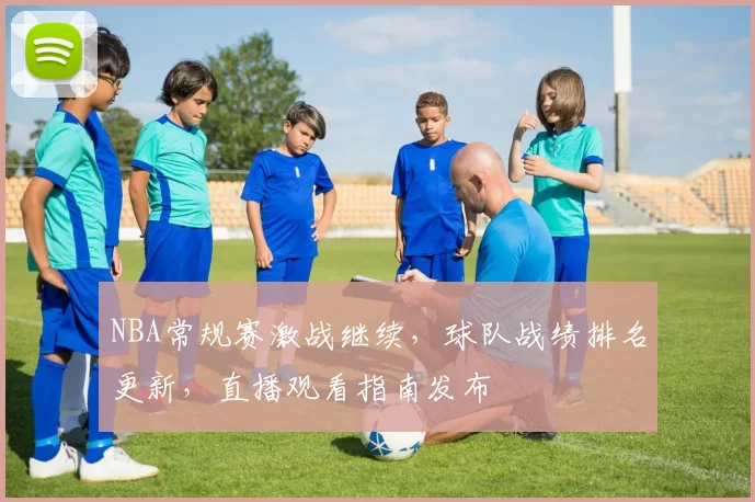 NBA常规赛激战继续，球队战绩排名更新，直播观看指南发布