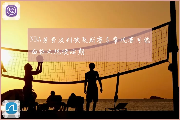 NBA劳资谈判破裂新赛季常规赛可能面临大规模延期