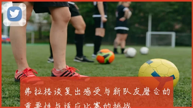 弗拉格谈复出感受与新队友磨合的重要性与适应比赛的挑战