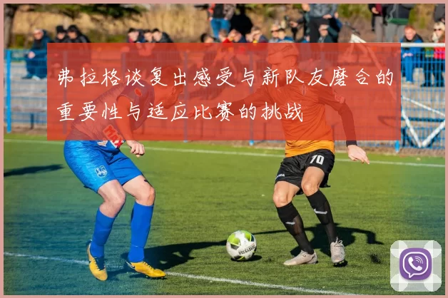 弗拉格谈复出感受与新队友磨合的重要性与适应比赛的挑战