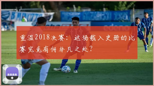 重温2018决赛：这场载入史册的比赛究竟有何非凡之处？