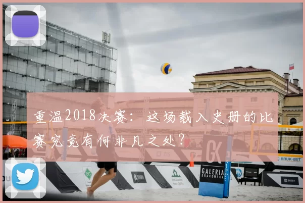 重温2018决赛：这场载入史册的比赛究竟有何非凡之处？