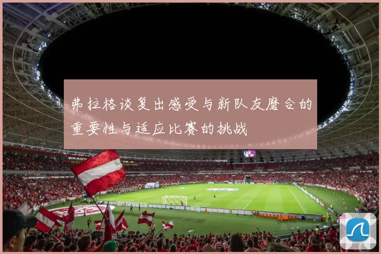 弗拉格谈复出感受与新队友磨合的重要性与适应比赛的挑战