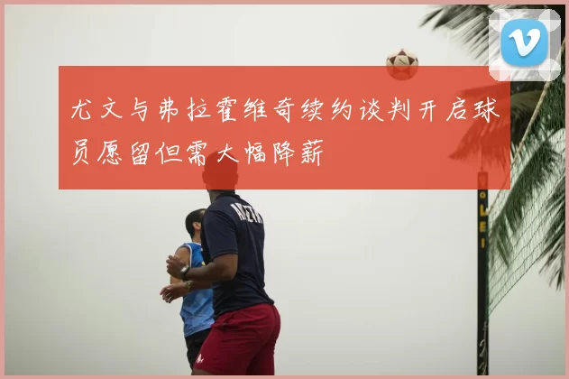 尤文与弗拉霍维奇续约谈判开启球员愿留但需大幅降薪