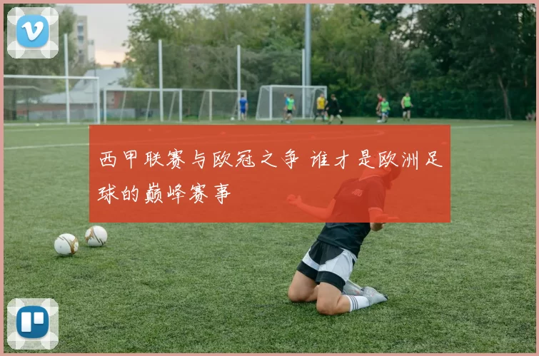西甲联赛与欧冠之争 谁才是欧洲足球的巅峰赛事