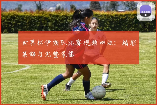 世界杯伊朗队比赛视频回放：精彩集锦与完整录像